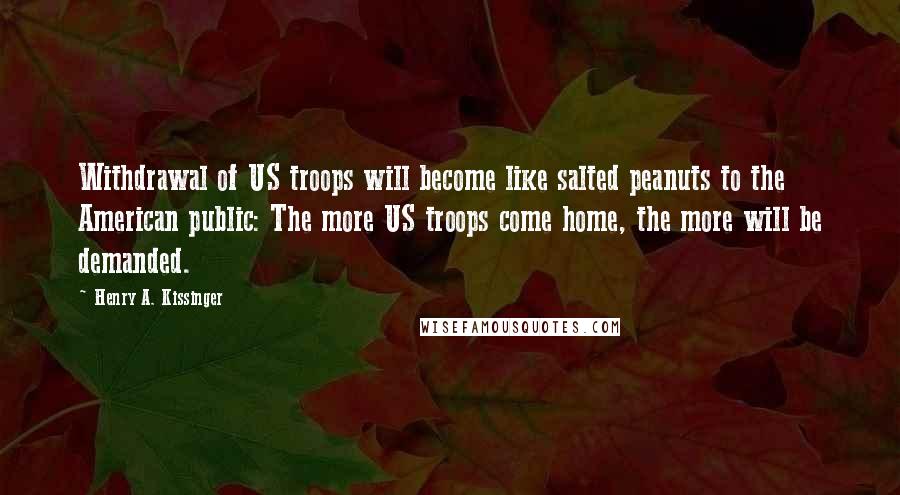 Henry A. Kissinger Quotes: Withdrawal of US troops will become like salted peanuts to the American public: The more US troops come home, the more will be demanded.