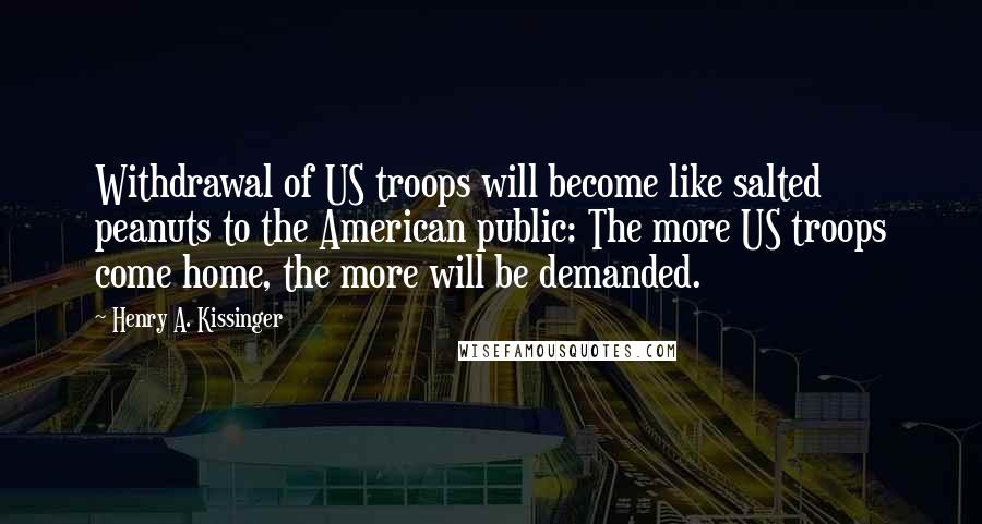 Henry A. Kissinger Quotes: Withdrawal of US troops will become like salted peanuts to the American public: The more US troops come home, the more will be demanded.