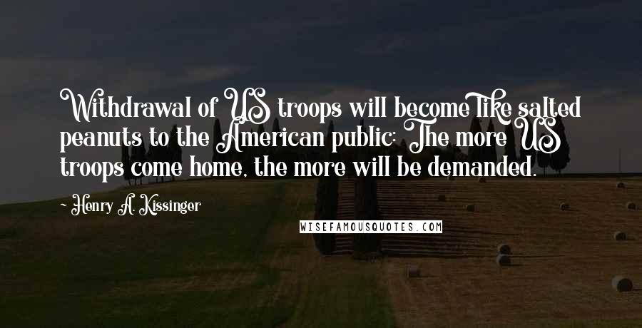 Henry A. Kissinger Quotes: Withdrawal of US troops will become like salted peanuts to the American public: The more US troops come home, the more will be demanded.