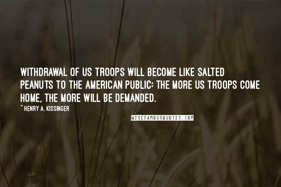 Henry A. Kissinger Quotes: Withdrawal of US troops will become like salted peanuts to the American public: The more US troops come home, the more will be demanded.