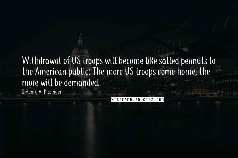 Henry A. Kissinger Quotes: Withdrawal of US troops will become like salted peanuts to the American public: The more US troops come home, the more will be demanded.