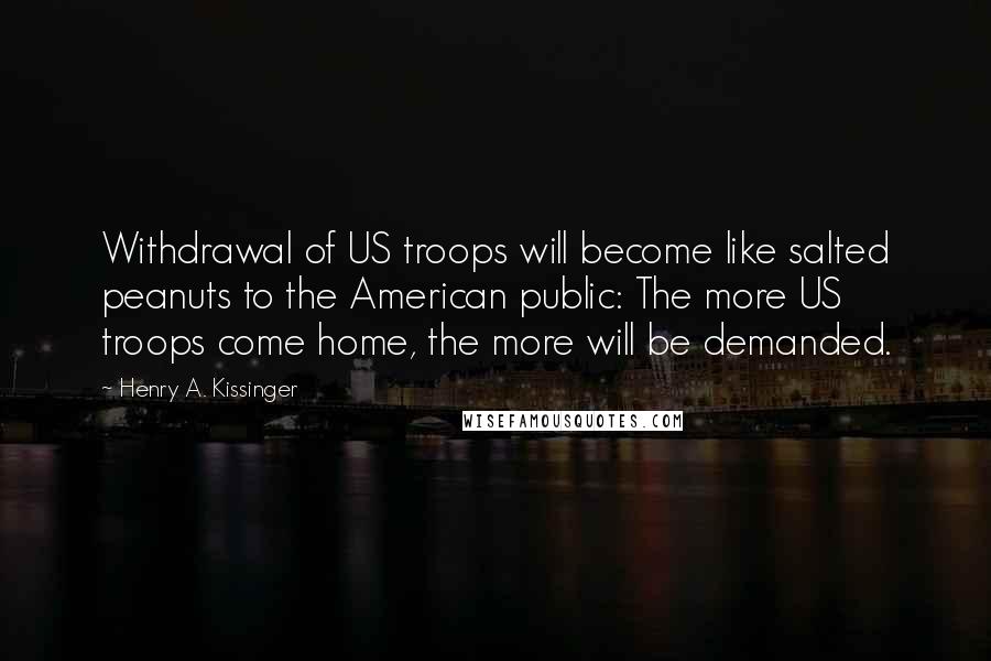 Henry A. Kissinger Quotes: Withdrawal of US troops will become like salted peanuts to the American public: The more US troops come home, the more will be demanded.