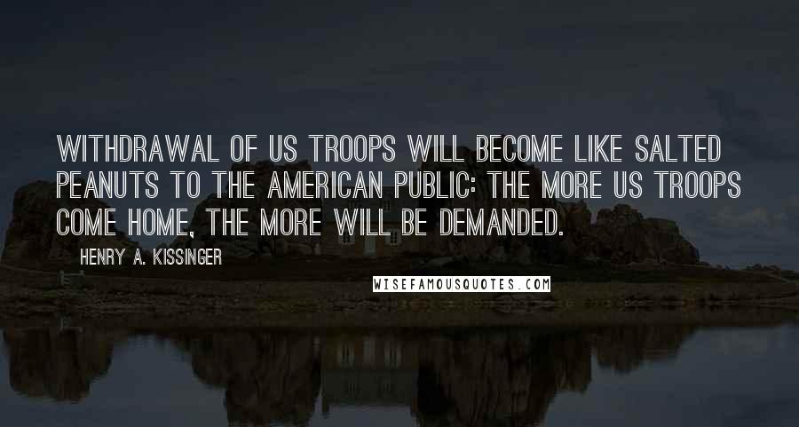 Henry A. Kissinger Quotes: Withdrawal of US troops will become like salted peanuts to the American public: The more US troops come home, the more will be demanded.