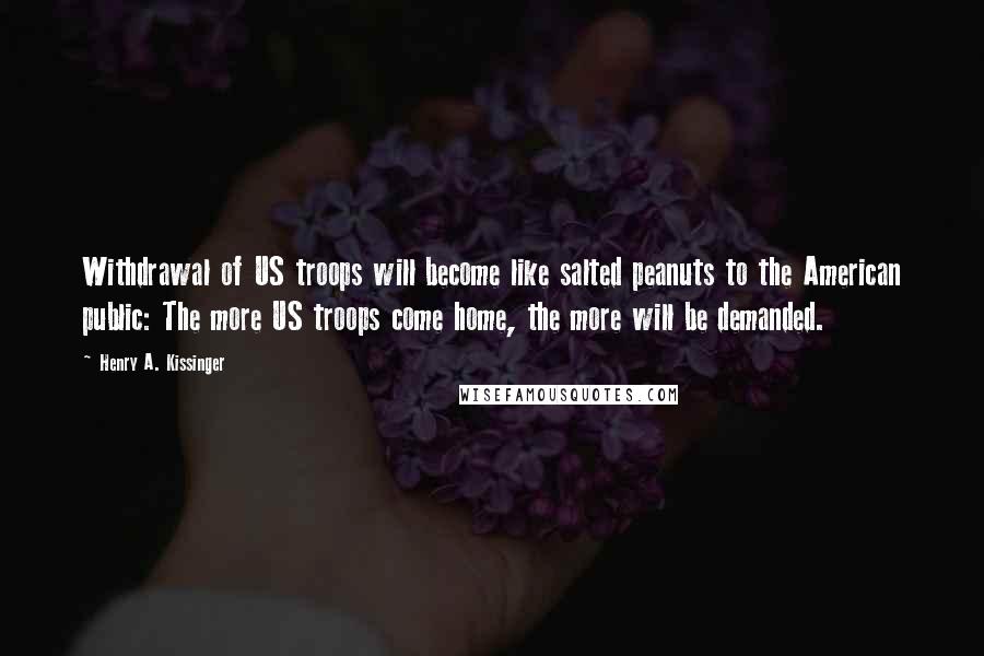 Henry A. Kissinger Quotes: Withdrawal of US troops will become like salted peanuts to the American public: The more US troops come home, the more will be demanded.