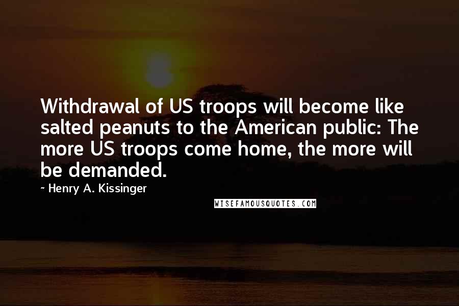 Henry A. Kissinger Quotes: Withdrawal of US troops will become like salted peanuts to the American public: The more US troops come home, the more will be demanded.