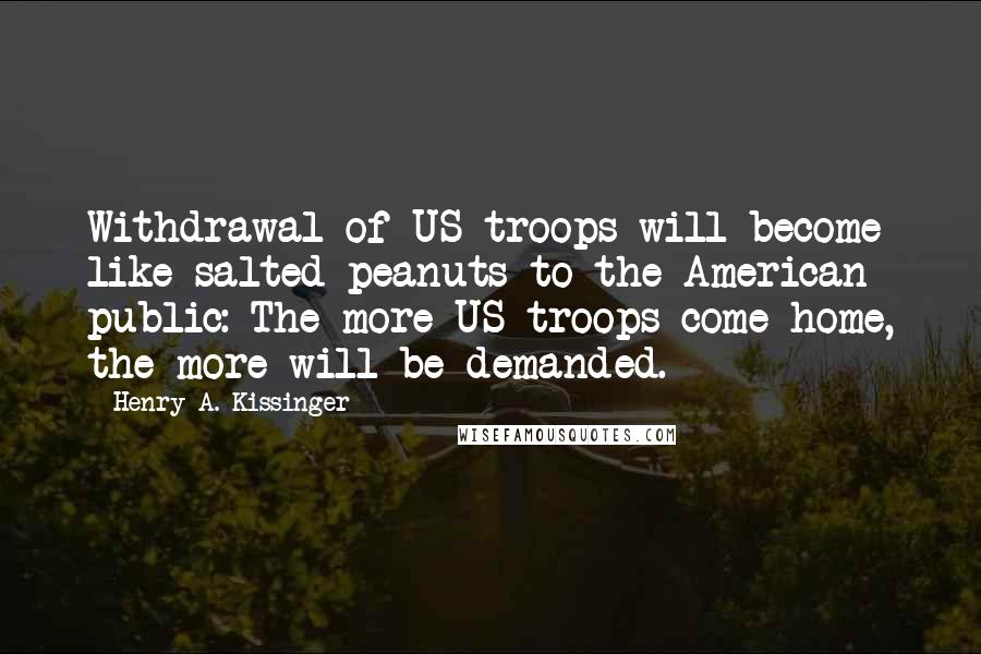 Henry A. Kissinger Quotes: Withdrawal of US troops will become like salted peanuts to the American public: The more US troops come home, the more will be demanded.