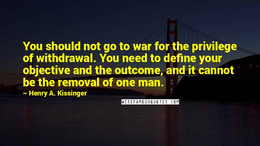 Henry A. Kissinger Quotes: You should not go to war for the privilege of withdrawal. You need to define your objective and the outcome, and it cannot be the removal of one man.