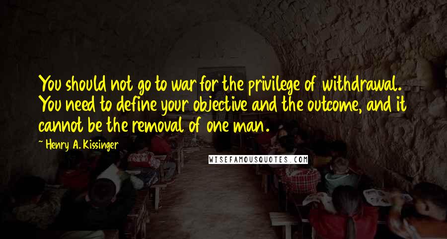 Henry A. Kissinger Quotes: You should not go to war for the privilege of withdrawal. You need to define your objective and the outcome, and it cannot be the removal of one man.