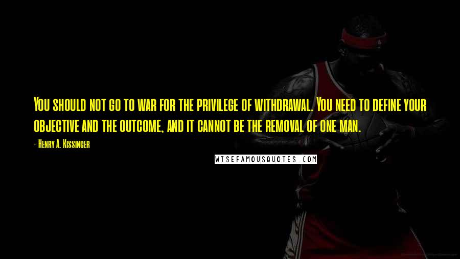 Henry A. Kissinger Quotes: You should not go to war for the privilege of withdrawal. You need to define your objective and the outcome, and it cannot be the removal of one man.