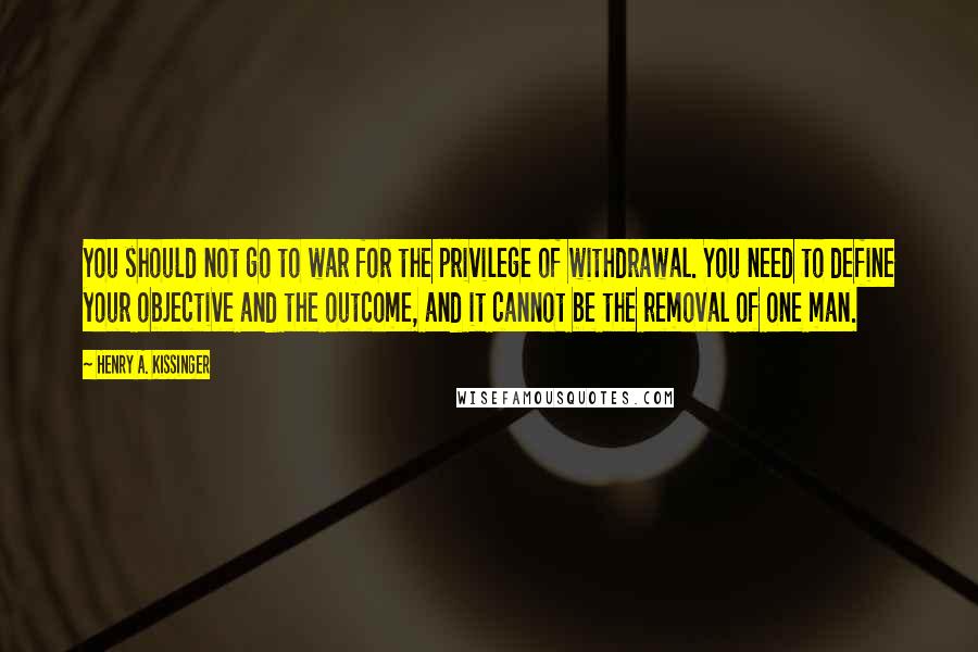 Henry A. Kissinger Quotes: You should not go to war for the privilege of withdrawal. You need to define your objective and the outcome, and it cannot be the removal of one man.