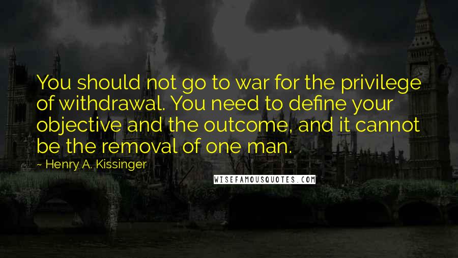Henry A. Kissinger Quotes: You should not go to war for the privilege of withdrawal. You need to define your objective and the outcome, and it cannot be the removal of one man.