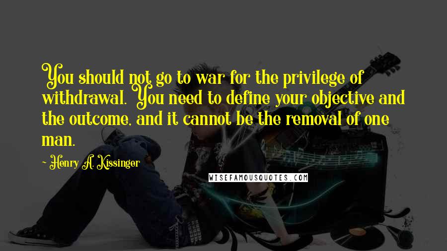 Henry A. Kissinger Quotes: You should not go to war for the privilege of withdrawal. You need to define your objective and the outcome, and it cannot be the removal of one man.
