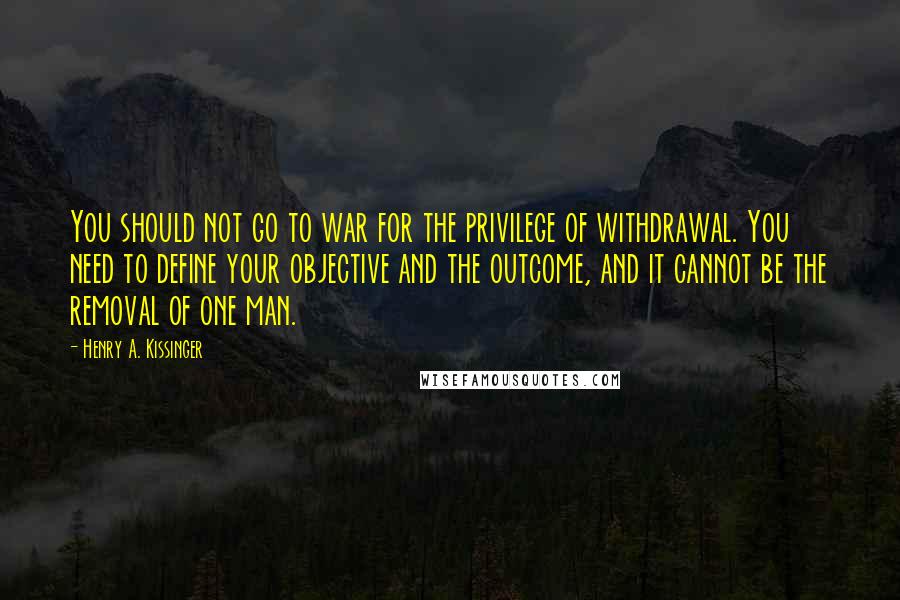 Henry A. Kissinger Quotes: You should not go to war for the privilege of withdrawal. You need to define your objective and the outcome, and it cannot be the removal of one man.