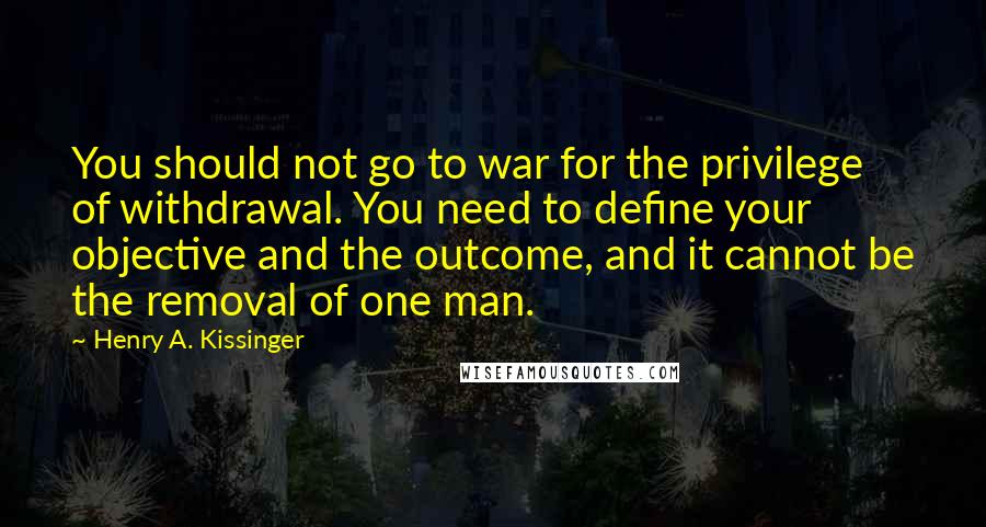 Henry A. Kissinger Quotes: You should not go to war for the privilege of withdrawal. You need to define your objective and the outcome, and it cannot be the removal of one man.