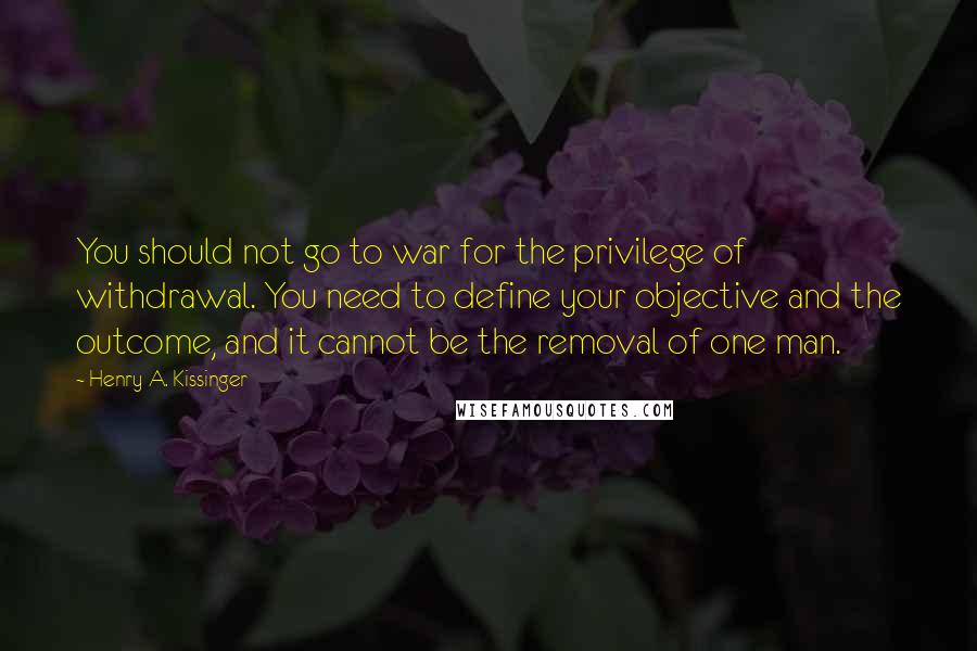 Henry A. Kissinger Quotes: You should not go to war for the privilege of withdrawal. You need to define your objective and the outcome, and it cannot be the removal of one man.