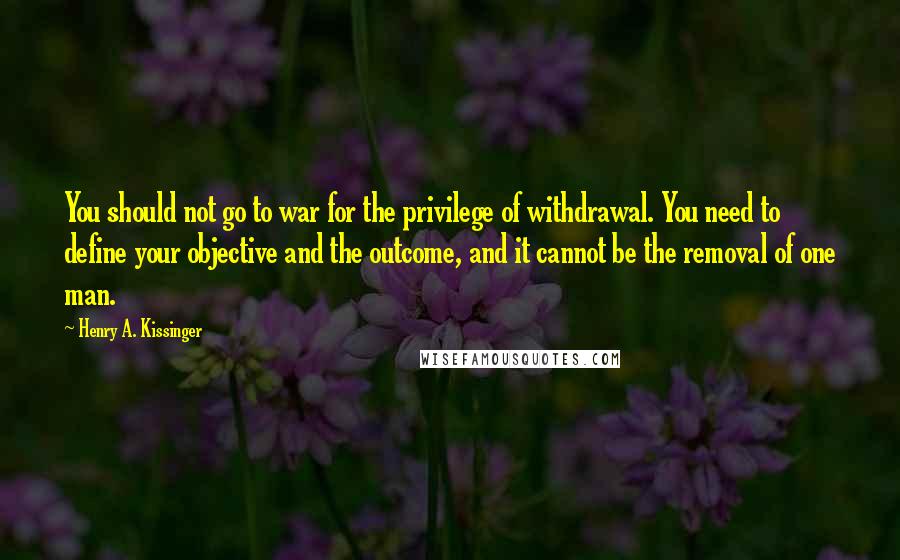 Henry A. Kissinger Quotes: You should not go to war for the privilege of withdrawal. You need to define your objective and the outcome, and it cannot be the removal of one man.
