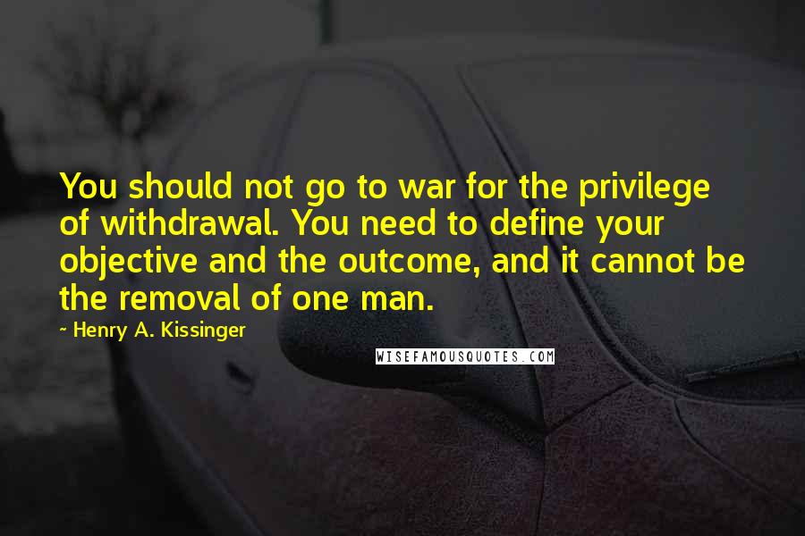 Henry A. Kissinger Quotes: You should not go to war for the privilege of withdrawal. You need to define your objective and the outcome, and it cannot be the removal of one man.
