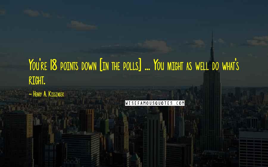 Henry A. Kissinger Quotes: You're 18 points down [in the polls] ... You might as well do what's right.