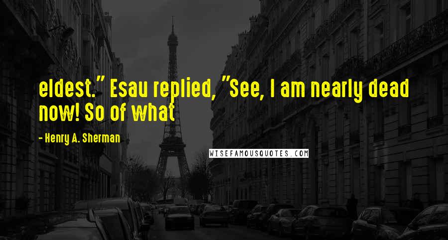 Henry A. Sherman Quotes: eldest." Esau replied, "See, I am nearly dead now! So of what