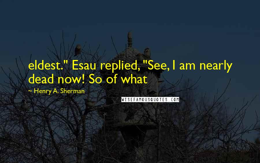 Henry A. Sherman Quotes: eldest." Esau replied, "See, I am nearly dead now! So of what