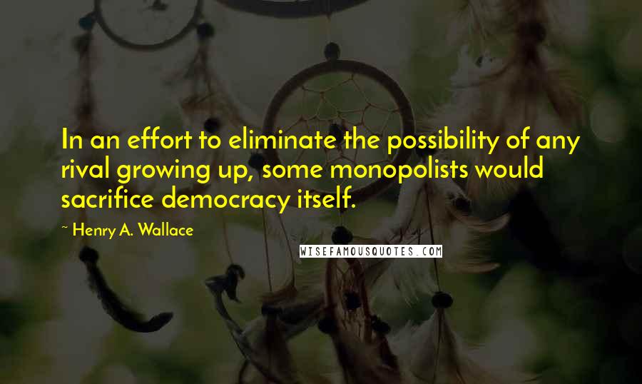 Henry A. Wallace Quotes: In an effort to eliminate the possibility of any rival growing up, some monopolists would sacrifice democracy itself.