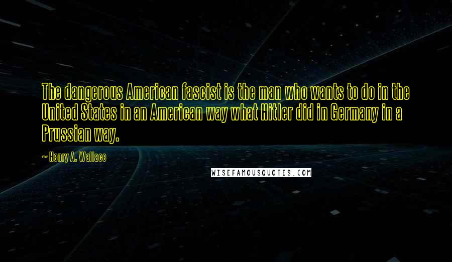 Henry A. Wallace Quotes: The dangerous American fascist is the man who wants to do in the United States in an American way what Hitler did in Germany in a Prussian way.