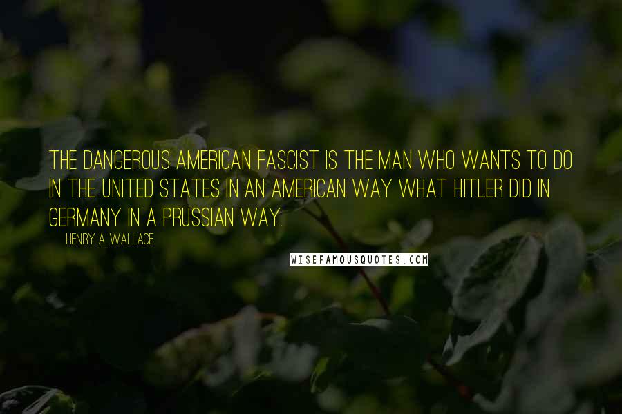 Henry A. Wallace Quotes: The dangerous American fascist is the man who wants to do in the United States in an American way what Hitler did in Germany in a Prussian way.