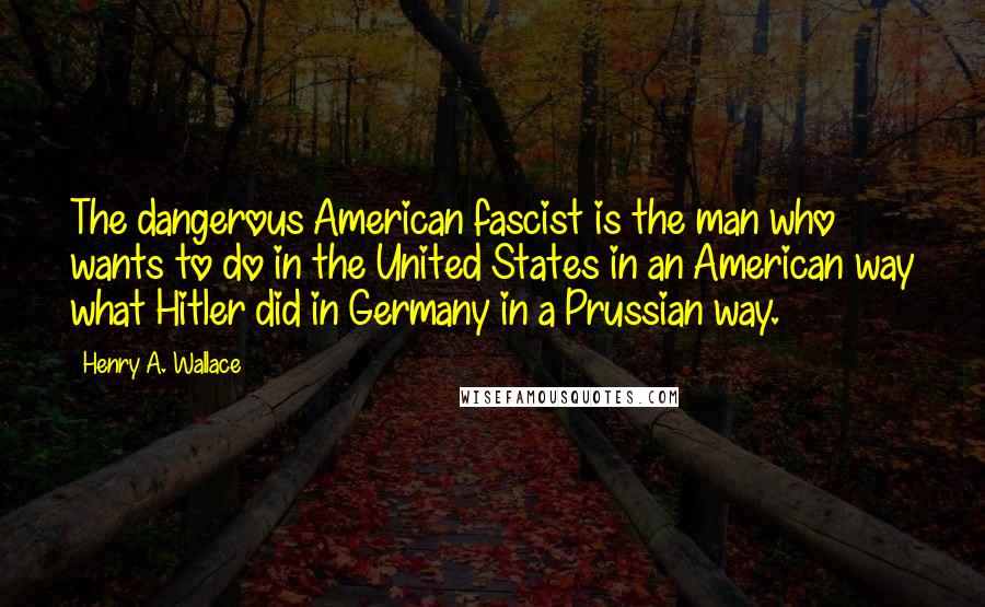 Henry A. Wallace Quotes: The dangerous American fascist is the man who wants to do in the United States in an American way what Hitler did in Germany in a Prussian way.