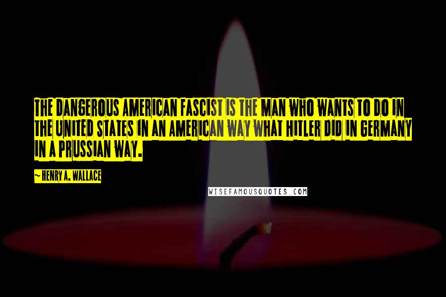 Henry A. Wallace Quotes: The dangerous American fascist is the man who wants to do in the United States in an American way what Hitler did in Germany in a Prussian way.