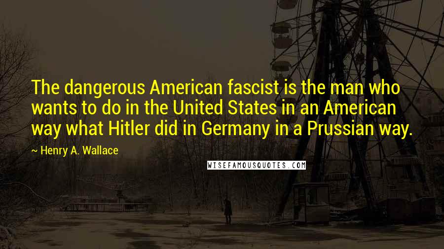 Henry A. Wallace Quotes: The dangerous American fascist is the man who wants to do in the United States in an American way what Hitler did in Germany in a Prussian way.