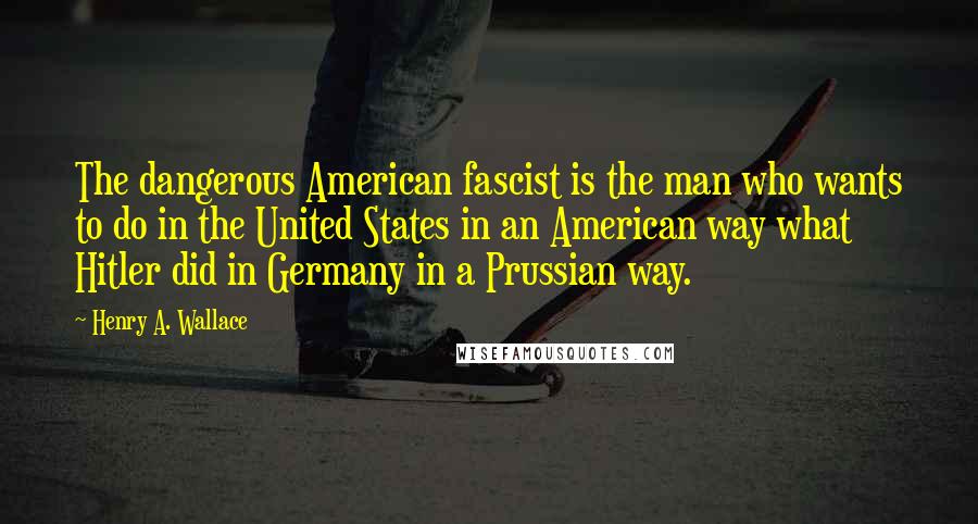 Henry A. Wallace Quotes: The dangerous American fascist is the man who wants to do in the United States in an American way what Hitler did in Germany in a Prussian way.