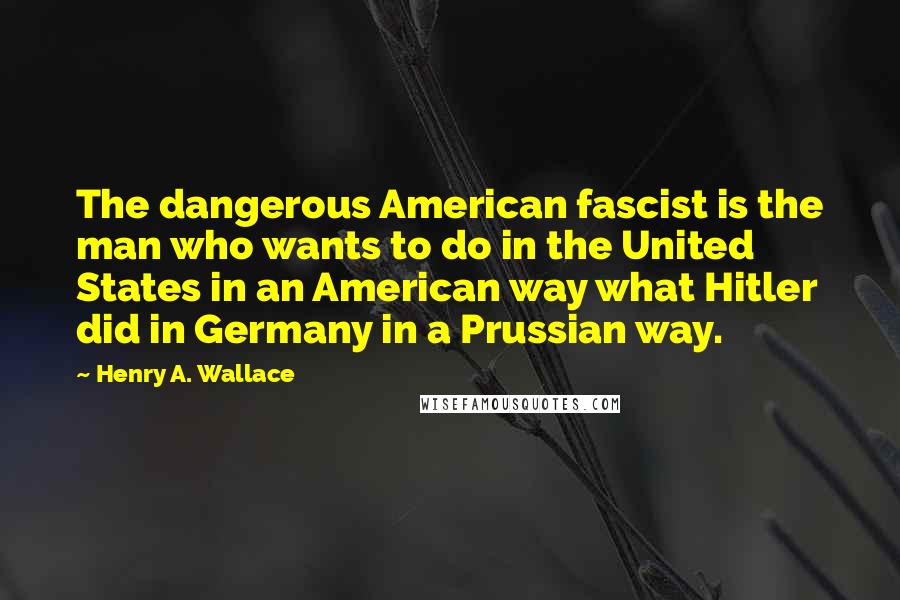 Henry A. Wallace Quotes: The dangerous American fascist is the man who wants to do in the United States in an American way what Hitler did in Germany in a Prussian way.