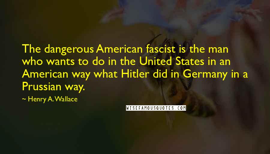 Henry A. Wallace Quotes: The dangerous American fascist is the man who wants to do in the United States in an American way what Hitler did in Germany in a Prussian way.