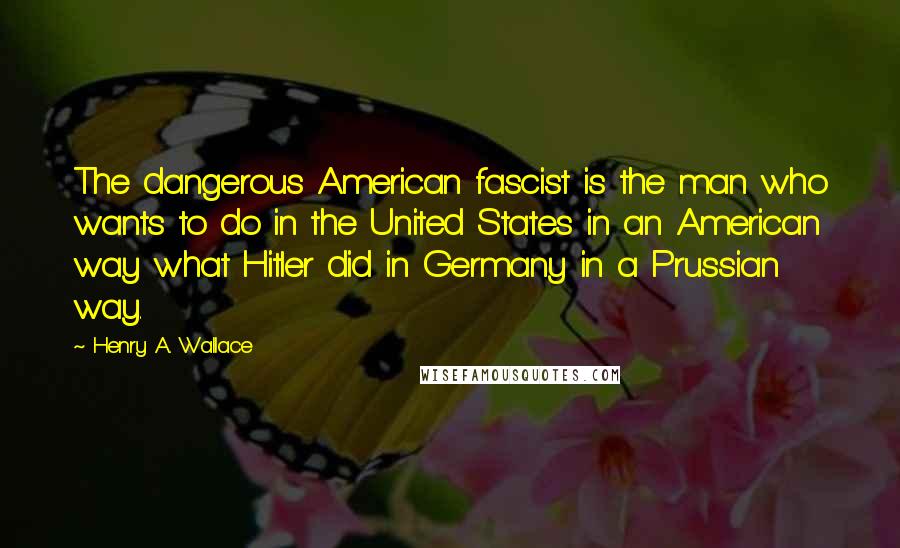 Henry A. Wallace Quotes: The dangerous American fascist is the man who wants to do in the United States in an American way what Hitler did in Germany in a Prussian way.