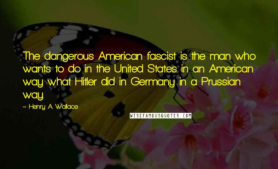 Henry A. Wallace Quotes: The dangerous American fascist is the man who wants to do in the United States in an American way what Hitler did in Germany in a Prussian way.