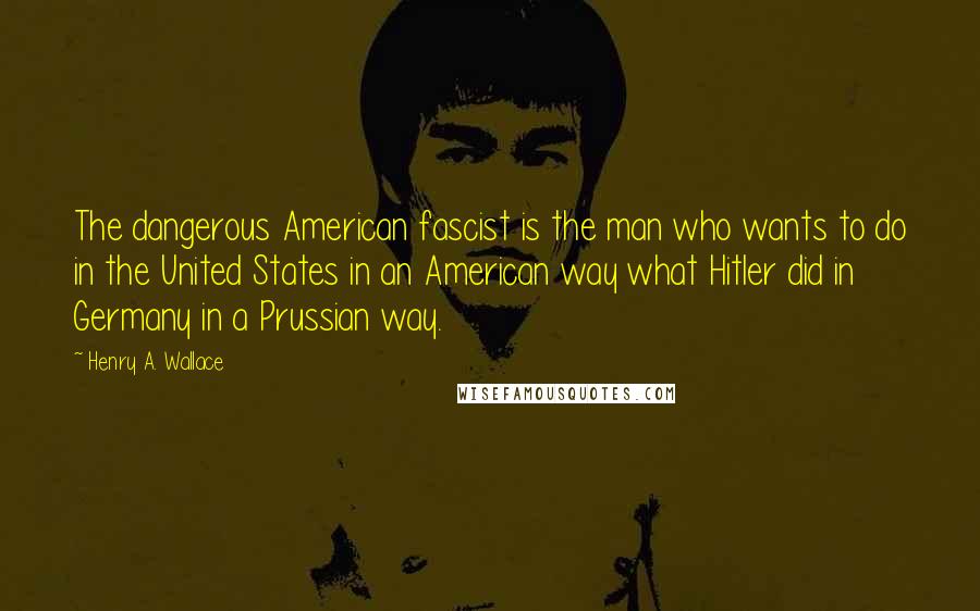 Henry A. Wallace Quotes: The dangerous American fascist is the man who wants to do in the United States in an American way what Hitler did in Germany in a Prussian way.