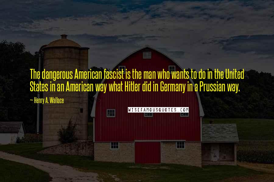 Henry A. Wallace Quotes: The dangerous American fascist is the man who wants to do in the United States in an American way what Hitler did in Germany in a Prussian way.