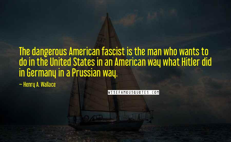 Henry A. Wallace Quotes: The dangerous American fascist is the man who wants to do in the United States in an American way what Hitler did in Germany in a Prussian way.