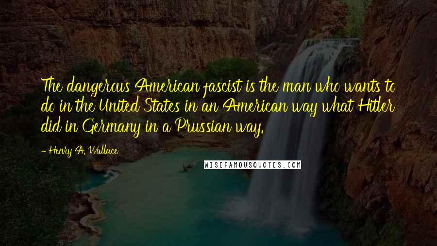 Henry A. Wallace Quotes: The dangerous American fascist is the man who wants to do in the United States in an American way what Hitler did in Germany in a Prussian way.