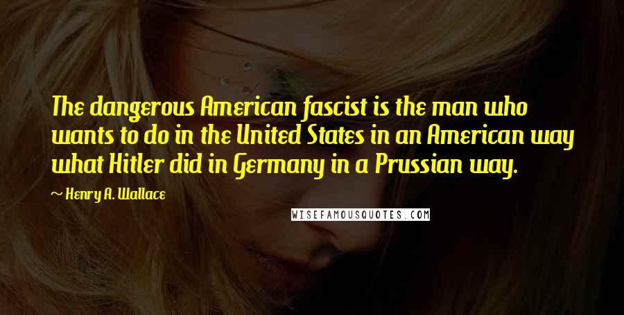 Henry A. Wallace Quotes: The dangerous American fascist is the man who wants to do in the United States in an American way what Hitler did in Germany in a Prussian way.