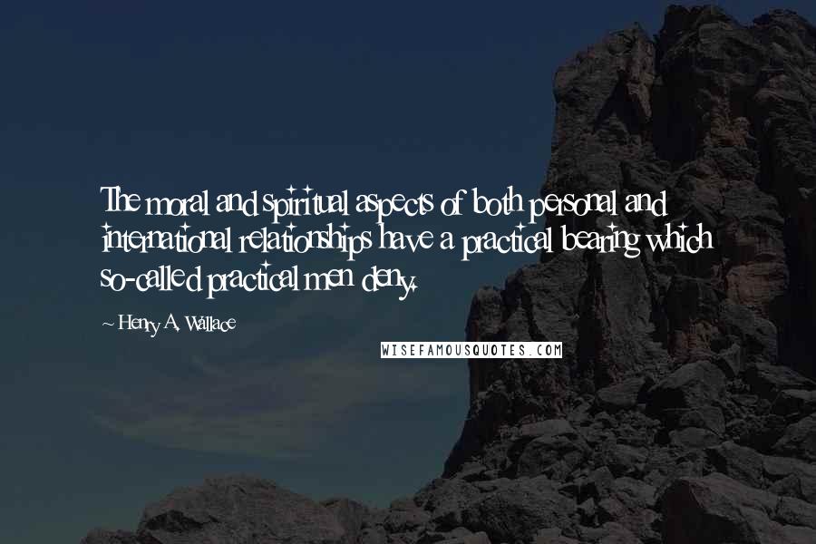 Henry A. Wallace Quotes: The moral and spiritual aspects of both personal and international relationships have a practical bearing which so-called practical men deny.