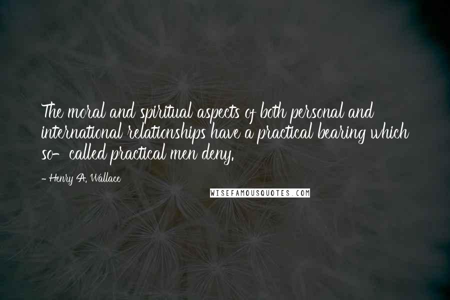 Henry A. Wallace Quotes: The moral and spiritual aspects of both personal and international relationships have a practical bearing which so-called practical men deny.