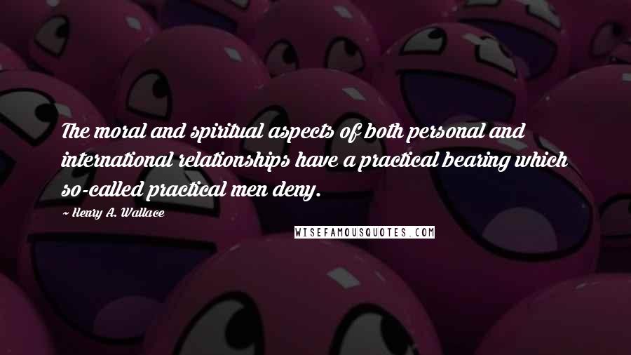 Henry A. Wallace Quotes: The moral and spiritual aspects of both personal and international relationships have a practical bearing which so-called practical men deny.