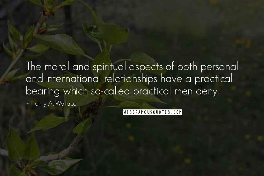 Henry A. Wallace Quotes: The moral and spiritual aspects of both personal and international relationships have a practical bearing which so-called practical men deny.