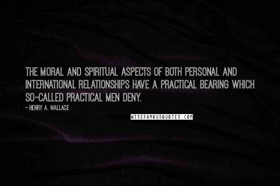 Henry A. Wallace Quotes: The moral and spiritual aspects of both personal and international relationships have a practical bearing which so-called practical men deny.