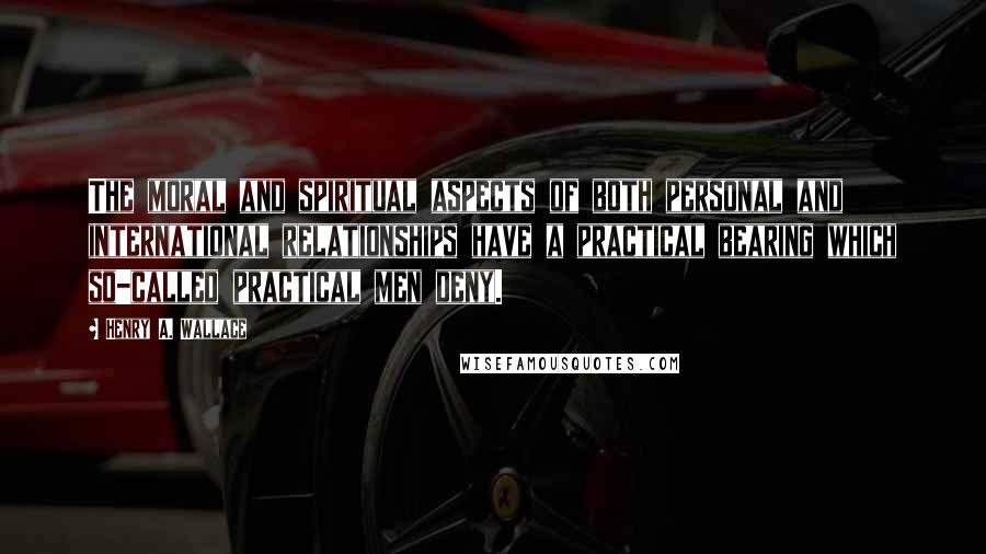 Henry A. Wallace Quotes: The moral and spiritual aspects of both personal and international relationships have a practical bearing which so-called practical men deny.