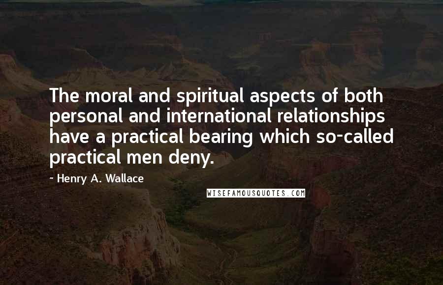Henry A. Wallace Quotes: The moral and spiritual aspects of both personal and international relationships have a practical bearing which so-called practical men deny.
