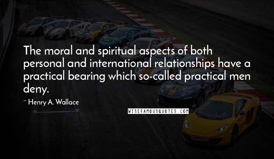 Henry A. Wallace Quotes: The moral and spiritual aspects of both personal and international relationships have a practical bearing which so-called practical men deny.