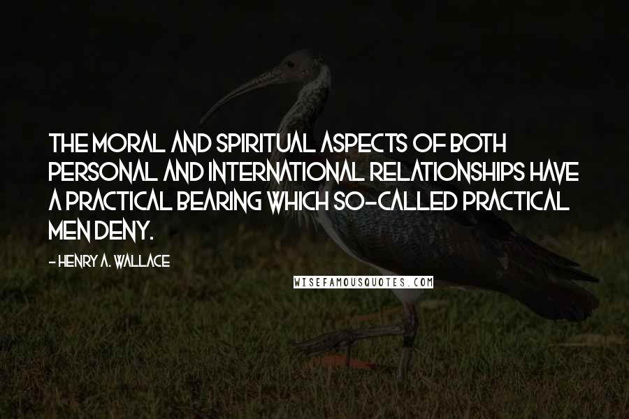 Henry A. Wallace Quotes: The moral and spiritual aspects of both personal and international relationships have a practical bearing which so-called practical men deny.