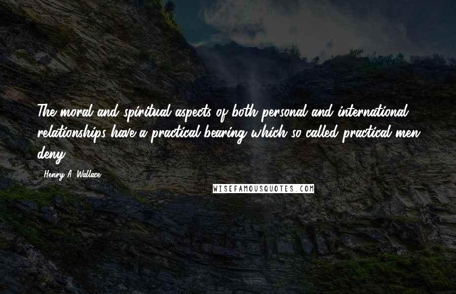 Henry A. Wallace Quotes: The moral and spiritual aspects of both personal and international relationships have a practical bearing which so-called practical men deny.